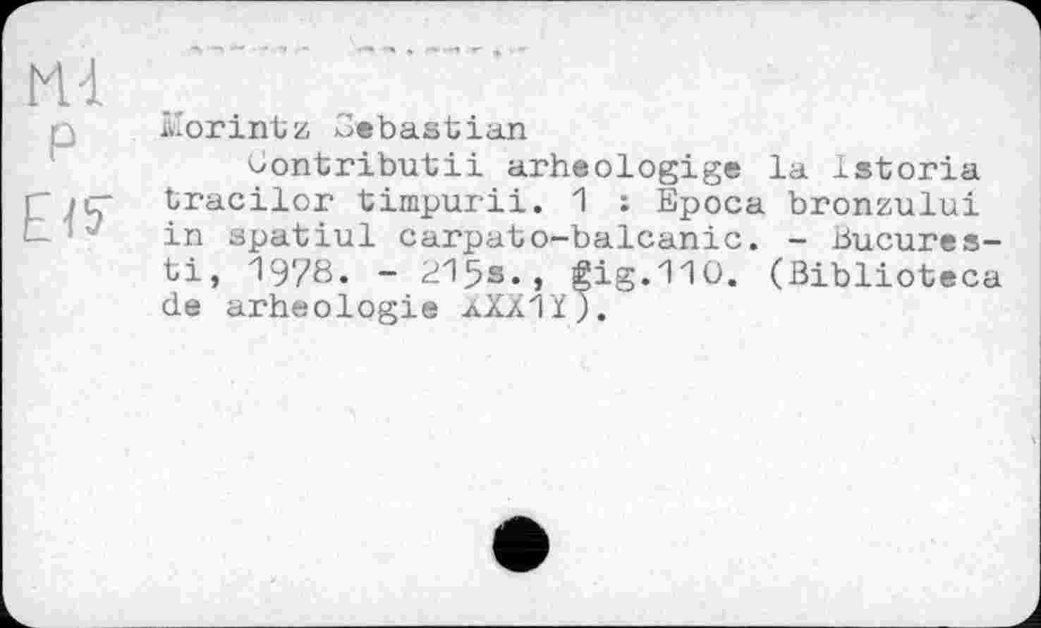 ﻿М-1
P
Е
forintz Sebastian
Çontributii arheologige la Istoria tracilor timpurii. 1 : Epoca bronzului in spatiul carpato-balcanic. - Bucures-ti, 1978. - 215s., gig.110. (Biblioteca de arheologie aXXIYj.